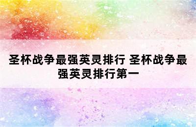 圣杯战争最强英灵排行 圣杯战争最强英灵排行第一